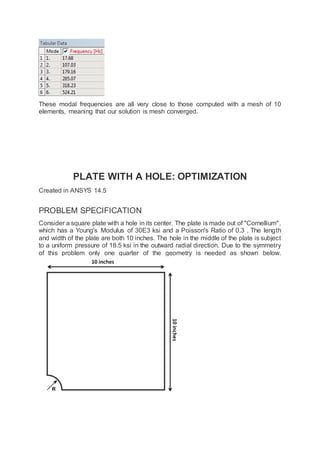 These modal frequencies are all very close to those computed with a mesh of 10
elements, meaning that our solution is mesh converged.
PLATE WITH A HOLE: OPTIMIZATION
Created in ANSYS 14.5
PROBLEM SPECIFICATION
Consider a square plate with a hole in its center. The plate is made out of "Cornellium",
which has a Young's Modulus of 30E3 ksi and a Poisson's Ratio of 0.3 . The length
and width of the plate are both 10 inches. The hole in the middle of the plate is subject
to a uniform pressure of 18.5 ksi in the outward radial direction. Due to the symmetry
of this problem only one quarter of the geometry is needed as shown below.
 