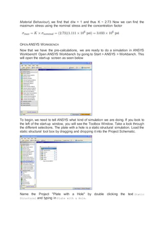 Material Behaviour), we find that d/w = 1 and thus K ~ 2:73 Now we can find the
maximum stress using the nominal stress and the concentration factor
OPEN ANSYS WORKBENCH
Now that we have the pre-calculations, we are ready to do a simulation in ANSYS
Workbench! Open ANSYS Workbench by going to Start > ANSYS > Workbench. This
will open the start-up screen as seen below
To begin, we need to tell ANSYS what kind of simulation we are doing. If you look to
the left of the start-up window, you will see the Toolbox Window. Take a look through
the different selections. The plate with a hole is a static structural simulation. Load the
static structural tool box by dragging and dropping it into the Project Schematic.
Name the Project "Plate with a Hole" by double clicking the text Static
Structural and typing in Plate with a Hole.
 