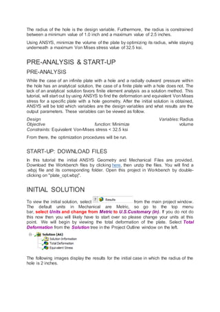 The radius of the hole is the design variable. Furthermore, the radius is constrained
between a minimum value of 1.0 inch and a maximum value of 2.5 inches.
Using ANSYS, minimize the volume of the plate by optimizing its radius, while staying
underneath a maximum Von Mises stress value of 32.5 ksi.
PRE-ANALYSIS & START-UP
PRE-ANALYSIS
While the case of an infinite plate with a hole and a radially outward pressure within
the hole has an analytical solution, the case of a finite plate with a hole does not. The
lack of an analytical solution favors finite element analysis as a solution method. This
tutorial, will start out by using ANSYS to find the deformation and equivalent Von Mises
stress for a specific plate with a hole geometry. After the initial solution is obtained,
ANSYS will be told which variables are the design variables and what results are the
output parameters. These variables can be viewed as follow.
Design Variables: Radius
Objective function: Minimize volume
Constraints: Equivalent Von-Mises stress < 32.5 ksi
From there, the optimization procedures will be run.
START-UP: DOWNLOAD FILES
In this tutorial the initial ANSYS Geometry and Mechanical Files are provided.
Download the Workbench files by clicking here, then unzip the files. You will find a
.wbpj file and its corresponding folder. Open this project in Workbench by double-
clicking on "plate_opt.wbpj".
INITIAL SOLUTION
To view the initial solution, select from the main project window.
The default units in Mechanical are Metric, so go to the top menu
bar, select Units and change from Metric to U.S.Customary (in). If you do not do
this now then you will likely have to start over so please change your units at this
point. We will begin by viewing the total deformation of the plate. Select Total
Deformation from the Solution tree in the Project Outline window on the left.
The following images display the results for the initial case in which the radius of the
hole is 2 inches.
 