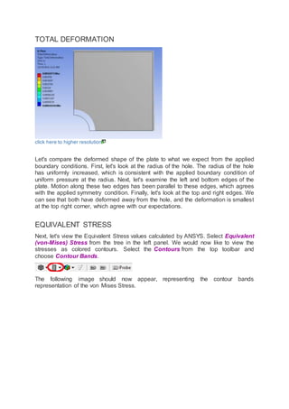 TOTAL DEFORMATION
click here to higher resolution
Let's compare the deformed shape of the plate to what we expect from the applied
boundary conditions. First, let's look at the radius of the hole. The radius of the hole
has uniformly increased, which is consistent with the applied boundary condition of
uniform pressure at the radius. Next, let's examine the left and bottom edges of the
plate. Motion along these two edges has been parallel to these edges, which agrees
with the applied symmetry condition. Finally, let's look at the top and right edges. We
can see that both have deformed away from the hole, and the deformation is smallest
at the top right corner, which agree with our expectations.
EQUIVALENT STRESS
Next, let's view the Equivalent Stress values calculated by ANSYS. Select Equivalent
(von-Mises) Stress from the tree in the left panel. We would now like to view the
stresses as colored contours. Select the Contours from the top toolbar and
choose Contour Bands.
The following image should now appear, representing the contour bands
representation of the von Mises Stress.
 