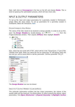 Next, right click on Convergence in the tree on the left and choose Delete. This is
done to speed up the optimization process, which will now move onto.
NPUT & OUTPUT PARAMETERS
To set up the input and output parameters for a geometry created in Workbench,
simply follow the steps below. To set up parameters for a geometry created in
Solidworks, follow the instructions here
DESIGN VARIABLES: HOLE RADIUS
The radius of the hole needs to be declared a design variable. In order to do so first,
open the Design Modeler by double-clicking on from the
Project Schematic window. Then expand XYPlane. Next, highlight Sketch1.
Now, check the box to the left of "R3", which will be in the "Dimensions: 3" part of the
"Details View" table. When you check the box an uppercase "D" will appear within the
box and you will be asked what to call the parameter. Call the parameter "DS_R".
The Design Modeler can now be closed.
OBJECTIVE FUNCTION: MINIMIZE VOLUME (& MASS)
This particular optimization problem has two output parameters: the volume of the
quarter plate and the maximum Von Mises stress. In order to specify the volume output
parameters, first (Open) Mechanical > (Expand) Geometry > (Highlight) Surface
 