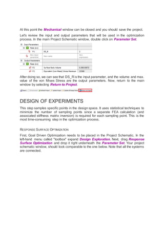 At this point the Mechanical window can be closed and you should save the project.
Let's review the input and output parameters that will be used in the optimization
process. In the main Project Schematic window, double click on Parameter Set.
After doing so, we can see that DS_R is the input parameter, and the volume and max.
value of the von Mises Stress are the output parameters. Now, return to the main
window by selecting Return to Project.
DESIGN OF EXPERIMENTS
This step samples specific points in the design space. It uses statistical techniques to
minimize the number of sampling points since a separate FEA calculation (and
associated stiffness matrix inversion) is required for each sampling point. This is the
most time-consuming step in the optimization process.
RESPONSE SURFACE OPTIMIZATION
First, Goal Driven Optimization needs to be placed in the Project Schematic. In the
left-hand menu called "toolbox" expand Design Exploration. Next, drag Response
Surface Optimization and drop it right underneath the Parameter Set. Your project
schematic window, should look comparable to the one below. Note that all the systems
are connected.
 