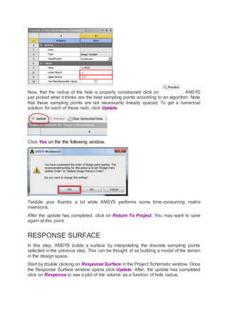 Now, that the radius of the hole is properly constrained click on . ANSYS
just picked what it thinks are the best sampling points according to an algorithm. Note
that these sampling points are not necessarily linearly spaced. To get a numerical
solution for each of these radii, click Update.
Click Yes on the the following window.
Twiddle your thumbs a bit while ANSYS performs some time-consuming matrix
inversions.
After the update has completed, click on Return To Project. You may want to save
again at this point.
RESPONSE SURFACE
In this step, ANSYS builds a surface by interpolating the discrete sampling points
selected in the previous step. This can be thought of as building a model of the terrain
in the design space.
Start by double clicking on Response Surface in the Project Schematic window. Once
the Response Surface window opens click Update. After, the update has completed
click on Response to see a plot of the volume as a function of hole radius.
 