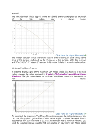 VOLUME
The first plot which should appear shows the volume of the quarter plate as a function
of the hole radius, and is shown below.
Click Here for Higher Resolution
The relation between radius and volume is quite trivial to compute. It will simply be the
area of the surface multiplied by the thickness of the surface. With this in mind,
V=t*(h*w-(1/4)*pi*r^2) where V=volume, t=thickness, h=height, w=width and r=radius.
MAXIMUM VON MISES STRESS
In order to display a plot of the maximum von Mises stress as a function of the hole
radius, change the value assigned to Y axis to P3-Equivalent (von-Mises) Stress
Maximum. The plot below shows the maximum Von Mises stress as a function of the
hole radius.
Click Here for Higher Resolution
As expected, the maximum Von Mises Stress increases as the radius increases. You
can use this graph to get an idea of what radius might constitute the upper limit in
accordance with our constraint of 32.5 ksi. Remember that to minimize volume, you
want the greatest radius possible that still creates an equivalent Von Mises stress
 