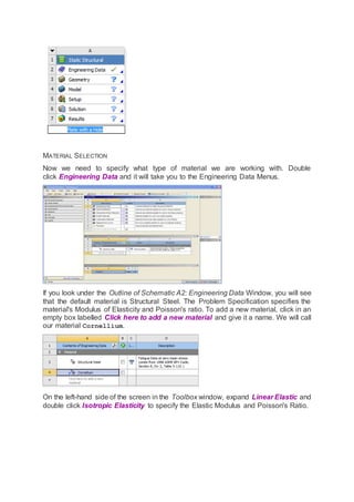 MATERIAL SELECTION
Now we need to specify what type of material we are working with. Double
click Engineering Data and it will take you to the Engineering Data Menus.
If you look under the Outline of Schematic A2: Engineering Data Window, you will see
that the default material is Structural Steel. The Problem Specification specifies the
material's Modulus of Elasticity and Poisson's ratio. To add a new material, click in an
empty box labelled Click here to add a new material and give it a name. We will call
our material Cornellium.
On the left-hand side of the screen in the Toolbox window, expand Linear Elastic and
double click Isotropic Elasticity to specify the Elastic Modulus and Poisson's Ratio.
 