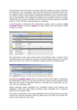 The optimization tool found three candidate points that matched our given constraints
and objectives. This computation was pretty fast because the optimization tool used
the response surface model (plots) that previously generated. It did not actually solve
our model by doing a matrix inversion. Remember that the response surface model is
only an approximation of the relationship between the parameters and so our results
might not be very accurate. Thankfully, we can solve our model using these candidate
points to “verify” that they really do satisfy our constraints.
In the Properties of Schematic B4: Optimization window, insert a check to Verify
Candidate Points and click on Update once again. Notice how much longer it takes
to solve our model.
The optimization should yield similar results to the following table. Surprise! Some
candidate points do not satisfy the maximum Von Mises stress constraint (now marked
with a red cross). This is why it is important to always verify the candidate points.
By selecting candidate points under the results section of the Outline of Schematic
B4: Optimization window, you can also see how the results of each candidate points
differ from the results of a specified reference candidate point. Additionally, you can
even add new candidate points.
Output parameter values calculated from simulations (design point updates) are
displayed in black text, while output parameter values calculated from a response
surface are dis- played in blue.
The number of gold stars or red crosses displayed next to each goal-driven parameter
indicate how well the parameter meets the stated goal, from three red crosses (the
worst) to three gold stars (the best).
 