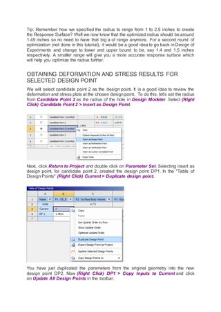 Tip: Remember how we specified the radius to range from 1 to 2.5 inches to create
the Response Surface? Well we now know that the optimized radius should be around
1.45 inches so no need to have that big a of range anymore. For a second round of
optimization (not done in this tutorial), it would be a good idea to go back in Design of
Experiments and change to lower and upper bound to be, say 1.4 and 1.5 inches
respectively. A smaller range will give you a more accurate response surface which
will help you optimize the radius further.
OBTAINING DEFORMATION AND STRESS RESULTS FOR
SELECTED DESIGN POINT
We will select candidate point 2 as the design point. It is a good idea to review the
deformation and stress plots at the chosen design point. To do this, let's set the radius
from Candidate Point 2 as the radius of the hole in Design Modeler. Select (Right
Click) Candidate Point 2 > Insert as Design Point.
Next, click Return to Project and double click on Parameter Set. Selecting insert as
design point, for candidate point 2, created the design point DP1. In the "Table of
Design Points" (Right Click) Current > Duplicate design point.
You have just duplicated the parameters from the original geometry into the new
design point DP2. Now (Right Click) DP1 > Copy Inputs to Current and click
on Update All Design Points in the toolbar.
 