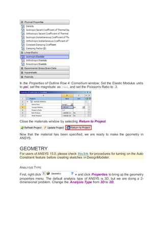 In the Properties of Outline Row 4: Cornellium window, Set the Elastic Modulus units
to psi, set the magnitude as 29e6, and set the Poisson's Ratio to .3.
Close the materials window by selecting Return to Project.
Now that the material has been specified, we are ready to make the geometry in
ANSYS.
GEOMETRY
For users of ANSYS 15.0, please check this link for procedures for turning on the Auto
Constraint feature before creating sketches in DesignModeler.
ANALYSIS TYPE
First, right click and click Properties to bring up the geometry
properties menu. The default analysis type of ANSYS is 3D, but we are doing a 2-
dimensional problem. Change the Analysis Type from 3D to 2D.
 