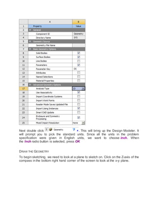 Next double click . This will bring up the Design Modeler. It
will prompt you to pick the standard units. Since all the units in the problem
specification were given in English units, we want to choose inch. When
the Inch radio button is selected, press OK
DRAW THE GEOMETRY
To begin sketching, we need to look at a plane to sketch on. Click on the Z-axis of the
compass in the bottom right hand corner of the screen to look at the x-y plane.
 