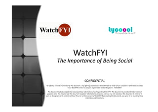WatchFYI
               The Importance of Being Social


                                                        CONFIDENTIAL
No offering is made or intended by this document. Any offering of interests in WatchFYI will be made only in compliance with State securities
                              laws. WatchFYI Limited is company registered in United Kingdom n.° 07218407.

  This document includes confidential and proprietary information of and regarding WatchFYI. This document is provided for informational
 purposes only. You may not use this document except for informational purposes, and you may not reproduce this document in whole or in
part, or divulge any of its contents without the prior written consent of WatchFYI. By accepting this document, you agree to be bound by these
                                                            restrictions and limitations.
 