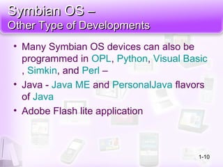 Symbian OS –Symbian OS –
Other Type of DevelopmentsOther Type of Developments
• Many Symbian OS devices can also be
programmed in OPL, Python, Visual Basic
, Simkin, and Perl –
• Java - Java ME and PersonalJava flavors
of Java
• Adobe Flash lite application
1-10
 