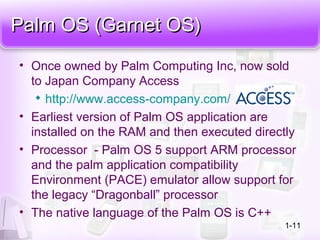 Palm OS (Garnet OS)Palm OS (Garnet OS)
• Once owned by Palm Computing Inc, now sold
to Japan Company Access

http://www.access-company.com/
• Earliest version of Palm OS application are
installed on the RAM and then executed directly
• Processor - Palm OS 5 support ARM processor
and the palm application compatibility
Environment (PACE) emulator allow support for
the legacy “Dragonball” processor
• The native language of the Palm OS is C++
1-11
 