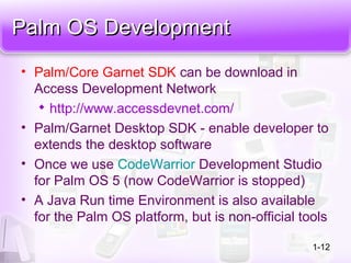 Palm OS DevelopmentPalm OS Development
• Palm/Core Garnet SDK can be download in
Access Development Network

http://www.accessdevnet.com/
• Palm/Garnet Desktop SDK - enable developer to
extends the desktop software
• Once we use CodeWarrior Development Studio
for Palm OS 5 (now CodeWarrior is stopped)
• A Java Run time Environment is also available
for the Palm OS platform, but is non-official tools
1-12
 