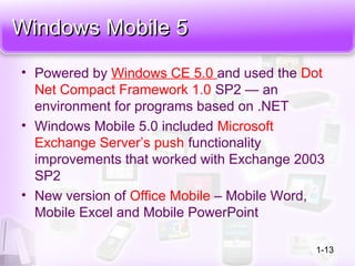 Windows Mobile 5Windows Mobile 5
• Powered by Windows CE 5.0 and used the Dot
Net Compact Framework 1.0 SP2 — an
environment for programs based on .NET
• Windows Mobile 5.0 included Microsoft
Exchange Server’s push functionality
improvements that worked with Exchange 2003
SP2
• New version of Office Mobile – Mobile Word,
Mobile Excel and Mobile PowerPoint
1-13
 