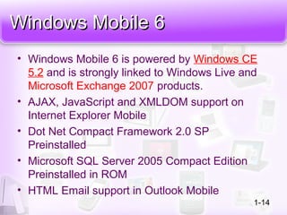Windows Mobile 6Windows Mobile 6
• Windows Mobile 6 is powered by Windows CE
5.2 and is strongly linked to Windows Live and
Microsoft Exchange 2007 products.
• AJAX, JavaScript and XMLDOM support on
Internet Explorer Mobile
• Dot Net Compact Framework 2.0 SP
Preinstalled
• Microsoft SQL Server 2005 Compact Edition
Preinstalled in ROM
• HTML Email support in Outlook Mobile
1-14
 