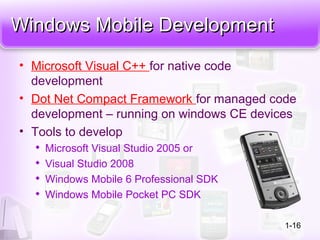 Windows Mobile DevelopmentWindows Mobile Development
• Microsoft Visual C++ for native code
development
• Dot Net Compact Framework for managed code
development – running on windows CE devices
• Tools to develop

Microsoft Visual Studio 2005 or

Visual Studio 2008

Windows Mobile 6 Professional SDK

Windows Mobile Pocket PC SDK
1-16
 