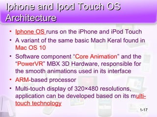Iphone and Ipod Touch OSIphone and Ipod Touch OS
ArchitectureArchitecture
• Iphone OS runs on the iPhone and iPod Touch
• A variant of the same basic Mach Keral found in
Mac OS 10
• Software component “Core Animation” and the
“PowerVR” MBX 3D Hardware, responsible for
the smooth animations used in its interface
• ARM-based processor
• Multi-touch display of 320×480 resolutions,
application can be developed based on its multi-
touch technology
1-17
 