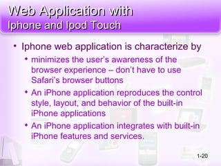 Web Application withWeb Application with
Iphone and Ipod TouchIphone and Ipod Touch
• Iphone web application is characterize by

minimizes the user’s awareness of the
browser experience – don’t have to use
Safari’s browser buttons

An iPhone application reproduces the control
style, layout, and behavior of the built-in
iPhone applications

An iPhone application integrates with built-in
iPhone features and services.
1-20
 
