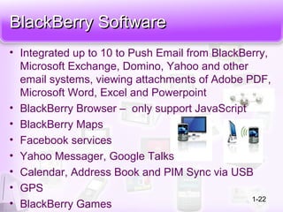 BlackBerry SoftwareBlackBerry Software
• Integrated up to 10 to Push Email from BlackBerry,
Microsoft Exchange, Domino, Yahoo and other
email systems, viewing attachments of Adobe PDF,
Microsoft Word, Excel and Powerpoint
• BlackBerry Browser – only support JavaScript
• BlackBerry Maps
• Facebook services
• Yahoo Messager, Google Talks
• Calendar, Address Book and PIM Sync via USB
• GPS
• BlackBerry Games
1-22
 