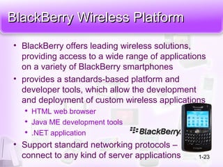 BlackBerry Wireless PlatformBlackBerry Wireless Platform
• BlackBerry offers leading wireless solutions,
providing access to a wide range of applications
on a variety of BlackBerry smartphones
• provides a standards-based platform and
developer tools, which allow the development
and deployment of custom wireless applications

HTML web browser

Java ME development tools

.NET application
• Support standard networking protocols –
connect to any kind of server applications 1-23
 