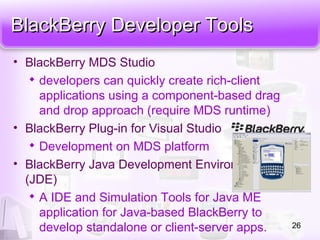 BlackBerry Developer ToolsBlackBerry Developer Tools
• BlackBerry MDS Studio

developers can quickly create rich-client
applications using a component-based drag
and drop approach (require MDS runtime)
• BlackBerry Plug-in for Visual Studio

Development on MDS platform
• BlackBerry Java Development Environment
(JDE)

A IDE and Simulation Tools for Java ME
application for Java-based BlackBerry to
develop standalone or client-server apps. 26
 