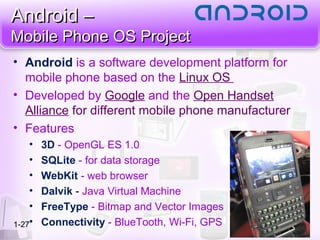 Android –Android –
Mobile Phone OS ProjectMobile Phone OS Project
1-27
• Android is a software development platform for
mobile phone based on the Linux OS
• Developed by Google and the Open Handset
Alliance for different mobile phone manufacturer
• Features
• 3D - OpenGL ES 1.0
• SQLite - for data storage
• WebKit - web browser
• Dalvik - Java Virtual Machine
• FreeType - Bitmap and Vector Images
• Connectivity - BlueTooth, Wi-Fi, GPS
 