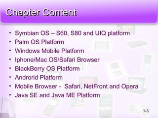 Chapter ContentChapter Content
• Symbian OS – S60, S80 and UIQ platform
• Palm OS Platform
• Windows Mobile Platform
• Iphone/Mac OS/Safari Browser
• BlackBerry OS Platform
• Androrid Platform
• Mobile Browser - Safari, NetFront and Opera
• Java SE and Java ME Platform
1-3
 