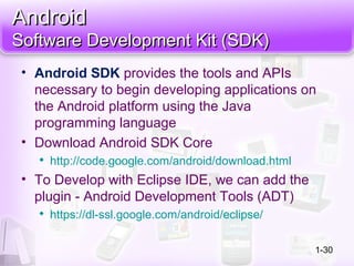 AndroidAndroid
Software Development Kit (SDK)Software Development Kit (SDK)
• Android SDK provides the tools and APIs
necessary to begin developing applications on
the Android platform using the Java
programming language
• Download Android SDK Core

http://code.google.com/android/download.html
• To Develop with Eclipse IDE, we can add the
plugin - Android Development Tools (ADT)

https://dl-ssl.google.com/android/eclipse/
1-30
 