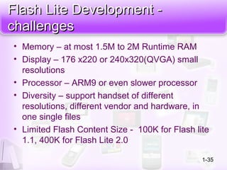 Flash Lite Development -Flash Lite Development -
challengeschallenges
• Memory – at most 1.5M to 2M Runtime RAM
• Display – 176 x220 or 240x320(QVGA) small
resolutions
• Processor – ARM9 or even slower processor
• Diversity – support handset of different
resolutions, different vendor and hardware, in
one single files
• Limited Flash Content Size - 100K for Flash lite
1.1, 400K for Flash Lite 2.0
1-35
 