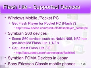 Flash Lite – Supported DevicesFlash Lite – Supported Devices
• Windows Mobile /Pocket PC

Get Flash Player for Pocket PC (Flash 7)
• http://www.adobe.com/products/flashplayer_pocketpc
• Symbian S60 devices

Some S60 devices such as Nokia N95, N82 has
pre-installed Flash Lite 1.1/2.x

Get Latest Flash Lite 3.0
• http://labs.adobe.com/technologies/flashlite3
• Symbian FOMA Devices in Japan
• Sony Ericsson Classic mobile phones 1-36
 