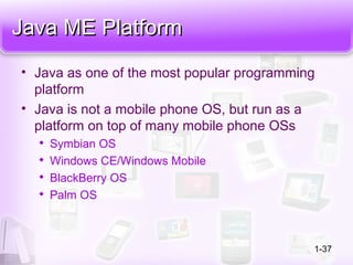 Java ME PlatformJava ME Platform
• Java as one of the most popular programming
platform
• Java is not a mobile phone OS, but run as a
platform on top of many mobile phone OSs

Symbian OS

Windows CE/Windows Mobile

BlackBerry OS

Palm OS
1-37
 
