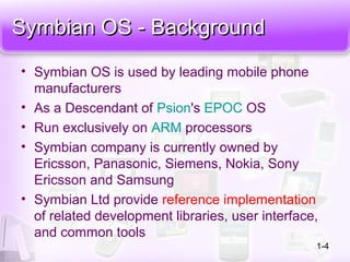 Symbian OS - BackgroundSymbian OS - Background
• Symbian OS is used by leading mobile phone
manufacturers
• As a Descendant of Psion's EPOC OS
• Run exclusively on ARM processors
• Symbian company is currently owned by
Ericsson, Panasonic, Siemens, Nokia, Sony
Ericsson and Samsung
• Symbian Ltd provide reference implementation
of related development libraries, user interface,
and common tools
1-4
 