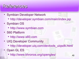 ReferencesReferences
• Symbian Developer Network

http://developer.symbian.com/main/index.jsp
• Symbian OS

http://www.symbian.com
• S60 Platform

http://www.s60.com
• UIQ Developer Community

http://developer.uiq.com/devtools_uiqsdk.html
• Open GL ES

http://www.khronos.org/opengles/ 40
 