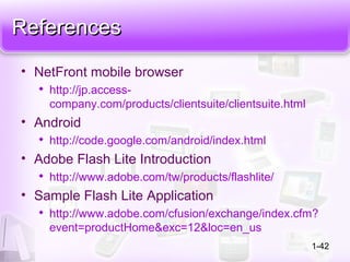ReferencesReferences
• NetFront mobile browser

http://jp.access-
company.com/products/clientsuite/clientsuite.html
• Android

http://code.google.com/android/index.html
• Adobe Flash Lite Introduction

http://www.adobe.com/tw/products/flashlite/
• Sample Flash Lite Application

http://www.adobe.com/cfusion/exchange/index.cfm?
event=productHome&exc=12&loc=en_us
1-42
 