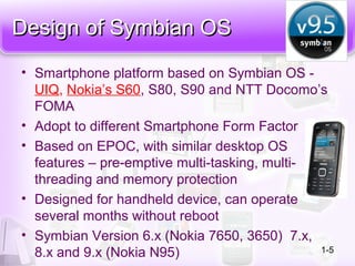 Design of Symbian OSDesign of Symbian OS
• Smartphone platform based on Symbian OS -
UIQ, Nokia’s S60, S80, S90 and NTT Docomo’s
FOMA
• Adopt to different Smartphone Form Factor
• Based on EPOC, with similar desktop OS
features – pre-emptive multi-tasking, multi-
threading and memory protection
• Designed for handheld device, can operate
several months without reboot
• Symbian Version 6.x (Nokia 7650, 3650) 7.x,
8.x and 9.x (Nokia N95) 1-5
 