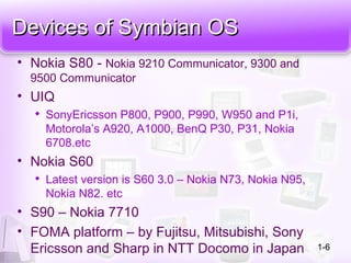 Devices of Symbian OSDevices of Symbian OS
• Nokia S80 - Nokia 9210 Communicator, 9300 and
9500 Communicator
• UIQ

SonyEricsson P800, P900, P990, W950 and P1i,
Motorola’s A920, A1000, BenQ P30, P31, Nokia
6708.etc
• Nokia S60

Latest version is S60 3.0 – Nokia N73, Nokia N95,
Nokia N82. etc
• S90 – Nokia 7710
• FOMA platform – by Fujitsu, Mitsubishi, Sony
Ericsson and Sharp in NTT Docomo in Japan 1-6
 