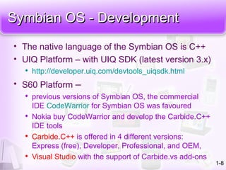 Symbian OS - DevelopmentSymbian OS - Development
• The native language of the Symbian OS is C++
• UIQ Platform – with UIQ SDK (latest version 3.x)

http://developer.uiq.com/devtools_uiqsdk.html
• S60 Platform –

previous versions of Symbian OS, the commercial
IDE CodeWarrior for Symbian OS was favoured

Nokia buy CodeWarrior and develop the Carbide.C++
IDE tools

Carbide.C++ is offered in 4 different versions:
Express (free), Developer, Professional, and OEM,

Visual Studio with the support of Carbide.vs add-ons
1-8
 