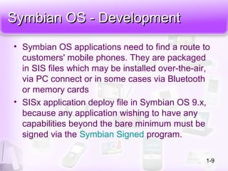 Symbian OS - DevelopmentSymbian OS - Development
• Symbian OS applications need to find a route to
customers' mobile phones. They are packaged
in SIS files which may be installed over-the-air,
via PC connect or in some cases via Bluetooth
or memory cards
• SISx application deploy file in Symbian OS 9.x,
because any application wishing to have any
capabilities beyond the bare minimum must be
signed via the Symbian Signed program.
1-9
 