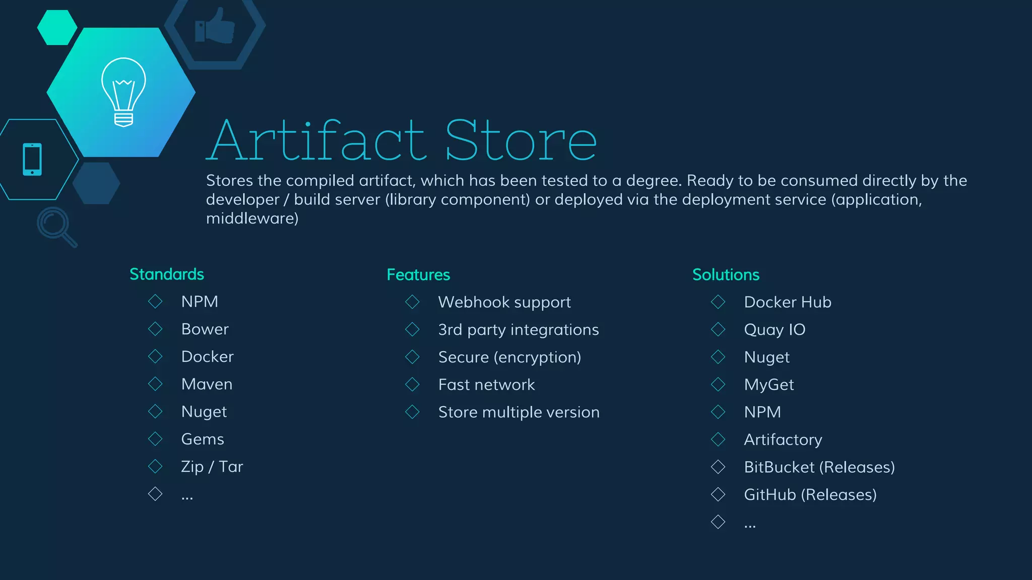Artifact Store
Stores the compiled artifact, which has been tested to a degree. Ready to be consumed directly by the
developer / build server (library component) or deployed via the deployment service (application,
middleware)
Features
◇ Webhook support
◇ 3rd party integrations
◇ Secure (encryption)
◇ Fast network
◇ Store multiple version
Solutions
◇ Docker Hub
◇ Quay IO
◇ Nuget
◇ MyGet
◇ NPM
◇ Artifactory
◇ BitBucket (Releases)
◇ GitHub (Releases)
◇ ...
Standards
◇ NPM
◇ Bower
◇ Docker
◇ Maven
◇ Nuget
◇ Gems
◇ Zip / Tar
◇ ...
 