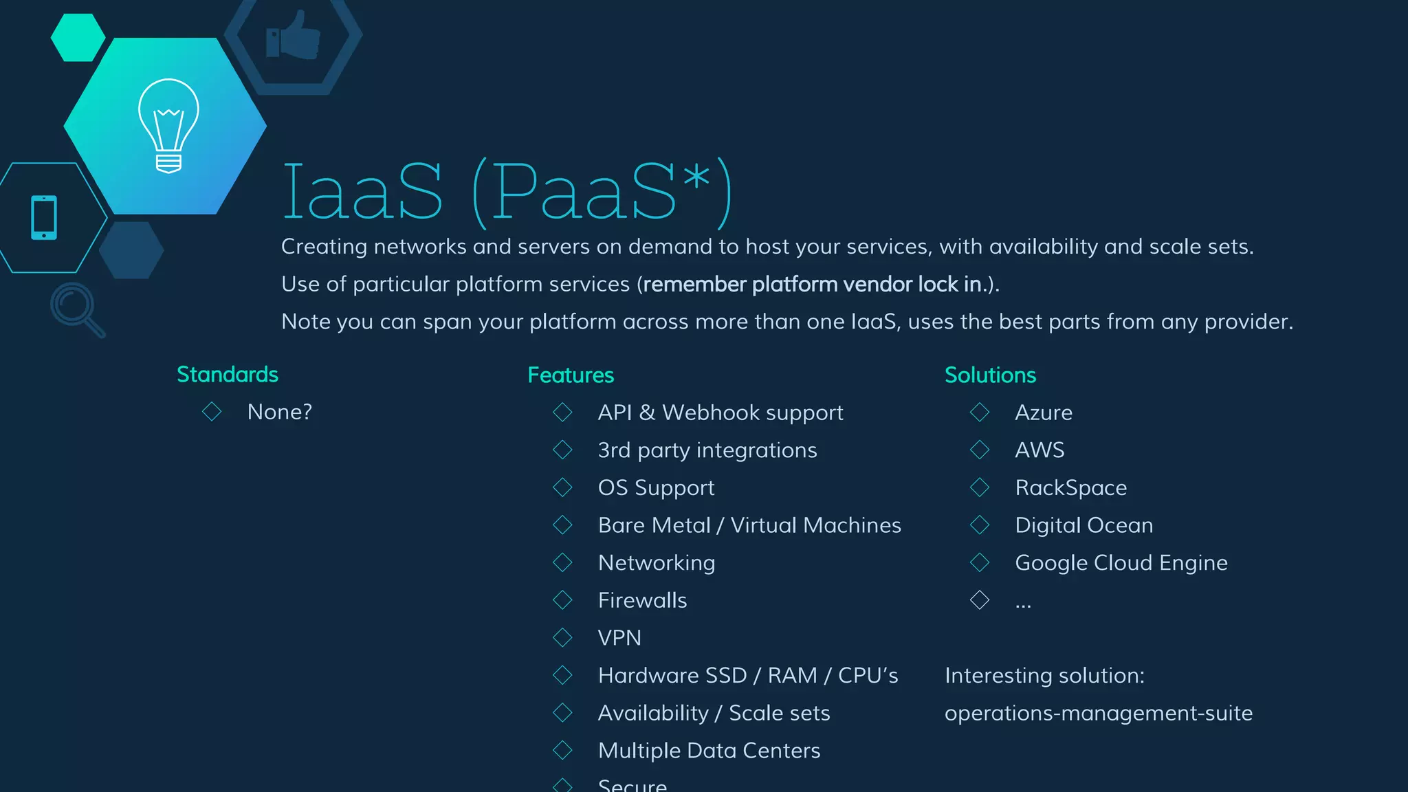 IaaS (PaaS*)
Creating networks and servers on demand to host your services, with availability and scale sets.
Use of particular platform services (remember platform vendor lock in.).
Note you can span your platform across more than one IaaS, uses the best parts from any provider.
Features
◇ API & Webhook support
◇ 3rd party integrations
◇ OS Support
◇ Bare Metal / Virtual Machines
◇ Networking
◇ Firewalls
◇ VPN
◇ Hardware SSD / RAM / CPU’s
◇ Availability / Scale sets
◇ Multiple Data Centers
◇ Secure
Solutions
◇ Azure
◇ AWS
◇ RackSpace
◇ Digital Ocean
◇ Google Cloud Engine
◇ …
Interesting solution:
operations-management-suite
Standards
◇ None?
 