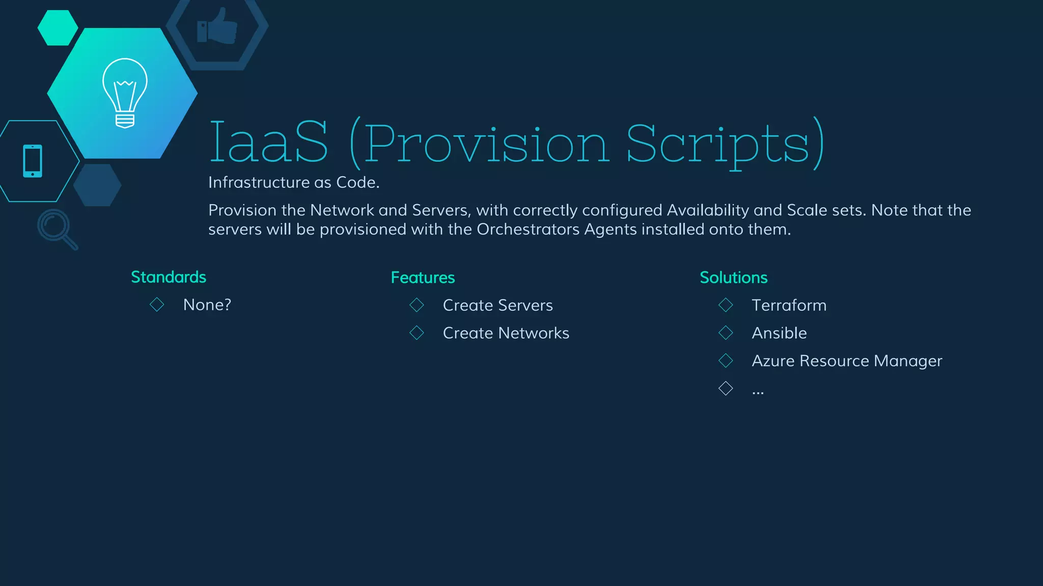 IaaS (Provision Scripts)
Infrastructure as Code.
Provision the Network and Servers, with correctly configured Availability and Scale sets. Note that the
servers will be provisioned with the Orchestrators Agents installed onto them.
Features
◇ Create Servers
◇ Create Networks
Solutions
◇ Terraform
◇ Ansible
◇ Azure Resource Manager
◇ ...
Standards
◇ None?
 