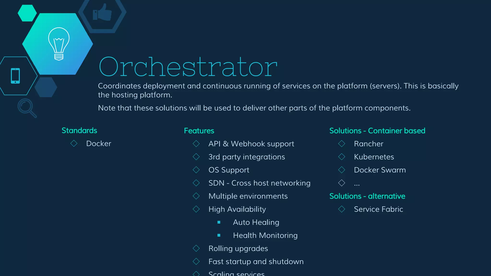 Orchestrator
Coordinates deployment and continuous running of services on the platform (servers). This is basically
the hosting platform.
Note that these solutions will be used to deliver other parts of the platform components.
Features
◇ API & Webhook support
◇ 3rd party integrations
◇ OS Support
◇ SDN - Cross host networking
◇ Multiple environments
◇ High Availability
￭ Auto Healing
￭ Health Monitoring
◇ Rolling upgrades
◇ Fast startup and shutdown
◇ Scaling services
◇ Service placement
◇ High Density
◇ Hyper convergence (VM’s too)
Solutions - Container based
◇ Rancher
◇ Kubernetes
◇ Docker Swarm
◇ …
Solutions - alternative
◇ Service Fabric
Standards
◇ Docker
 