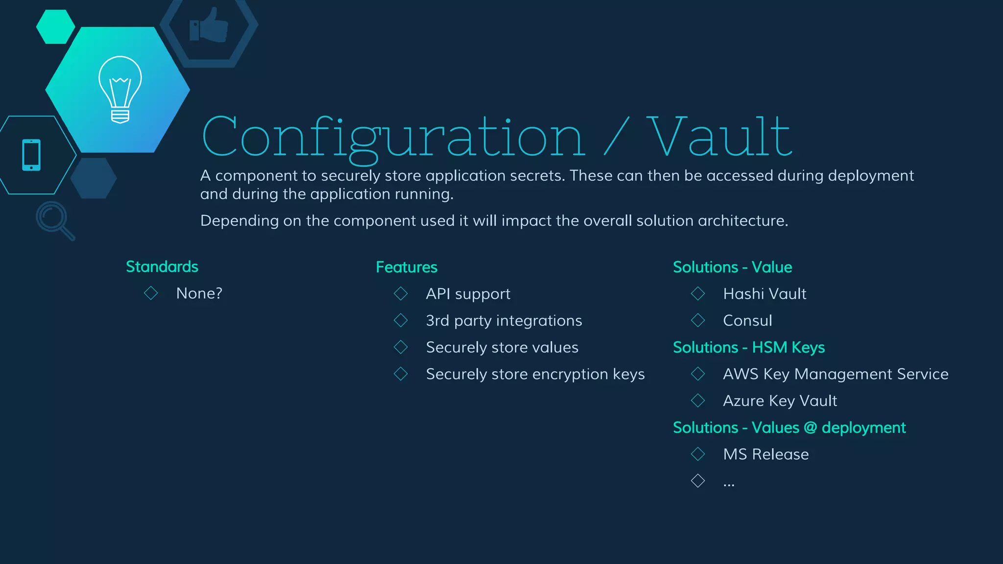 Configuration / Vault
A component to securely store application secrets. These can then be accessed during deployment
and during the application running.
Depending on the component used it will impact the overall solution architecture.
Features
◇ API support
◇ 3rd party integrations
◇ Securely store values
◇ Securely store encryption keys
Solutions - Value
◇ Hashi Vault
◇ Consul
Solutions - HSM Keys
◇ AWS Key Management Service
◇ Azure Key Vault
Solutions - Values @ deployment
◇ MS Release
◇ ...
Standards
◇ None?
 