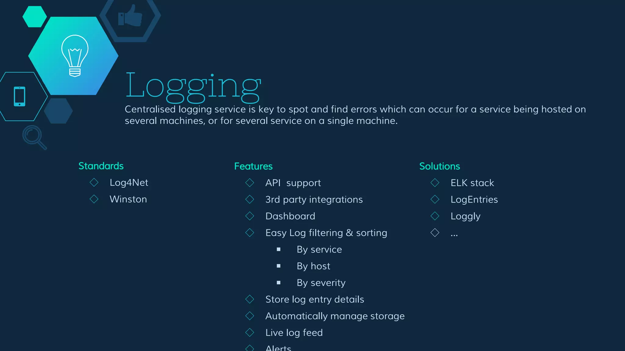 Logging
Centralised logging service is key to spot and find errors which can occur for a service being hosted on
several machines, or for several service on a single machine.
Features
◇ API support
◇ 3rd party integrations
◇ Dashboard
◇ Easy Log filtering & sorting
￭ By service
￭ By host
￭ By severity
◇ Store log entry details
◇ Automatically manage storage
◇ Live log feed
◇ Alerts
◇ Collect logs from all your
components
Solutions
◇ ELK stack
◇ LogEntries
◇ Loggly
◇ ...
Standards
◇ Log4Net
◇ Winston
 