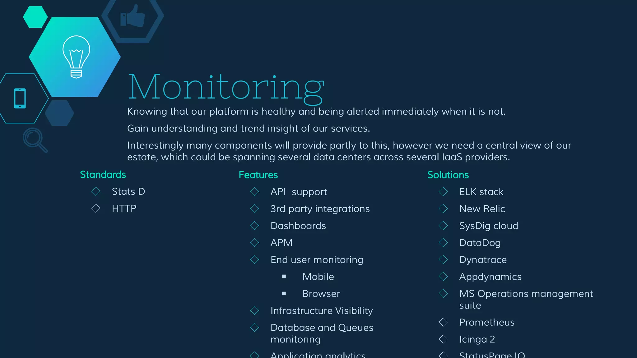 Monitoring
Knowing that our platform is healthy and being alerted immediately when it is not.
Gain understanding and trend insight of our services.
Interestingly many components will provide partly to this, however we need a central view of our
estate, which could be spanning several data centers across several IaaS providers.
Features
◇ API support
◇ 3rd party integrations
◇ Dashboards
◇ APM
◇ End user monitoring
￭ Mobile
￭ Browser
◇ Infrastructure Visibility
◇ Database and Queues
monitoring
◇ Application analytics
◇ Alerts
Solutions
◇ ELK stack
◇ New Relic
◇ SysDig cloud
◇ DataDog
◇ Dynatrace
◇ Appdynamics
◇ MS Operations management
suite
◇ Prometheus
◇ Icinga 2
◇ StatusPage IO
◇ Pingdom
◇ ...
Standards
◇ Stats D
◇ HTTP
 