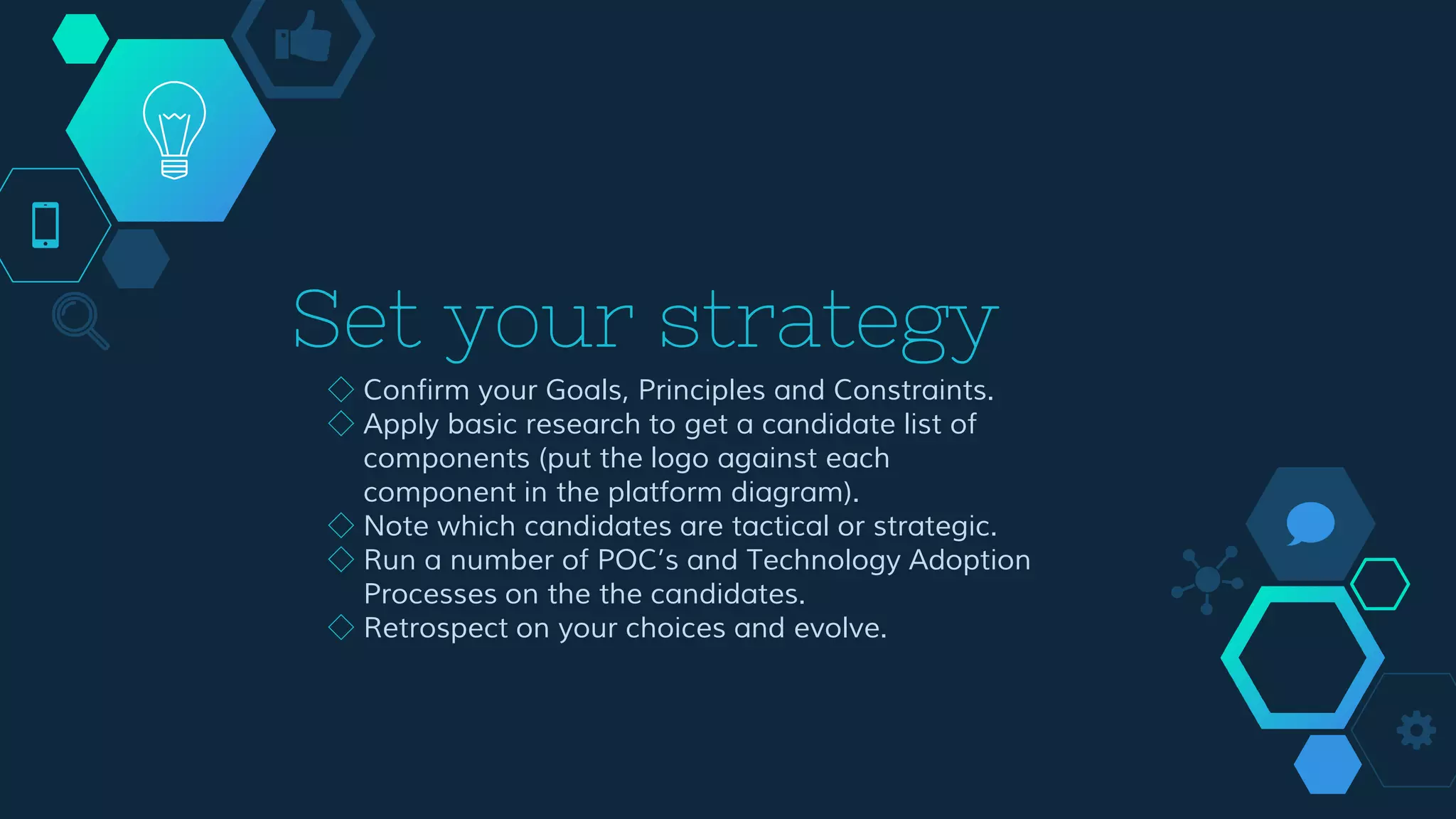Set your strategy
◇ Confirm your Goals, Principles and Constraints.
◇ Apply basic research to get a candidate list of
components (put the logo against each component
in the platform diagram).
◇ Note which candidates are tactical or strategic.
◇ Run a number of POC’s and Technology Adoption
Processes on the the candidates.
◇ Retrospect on your choices and evolve.
 