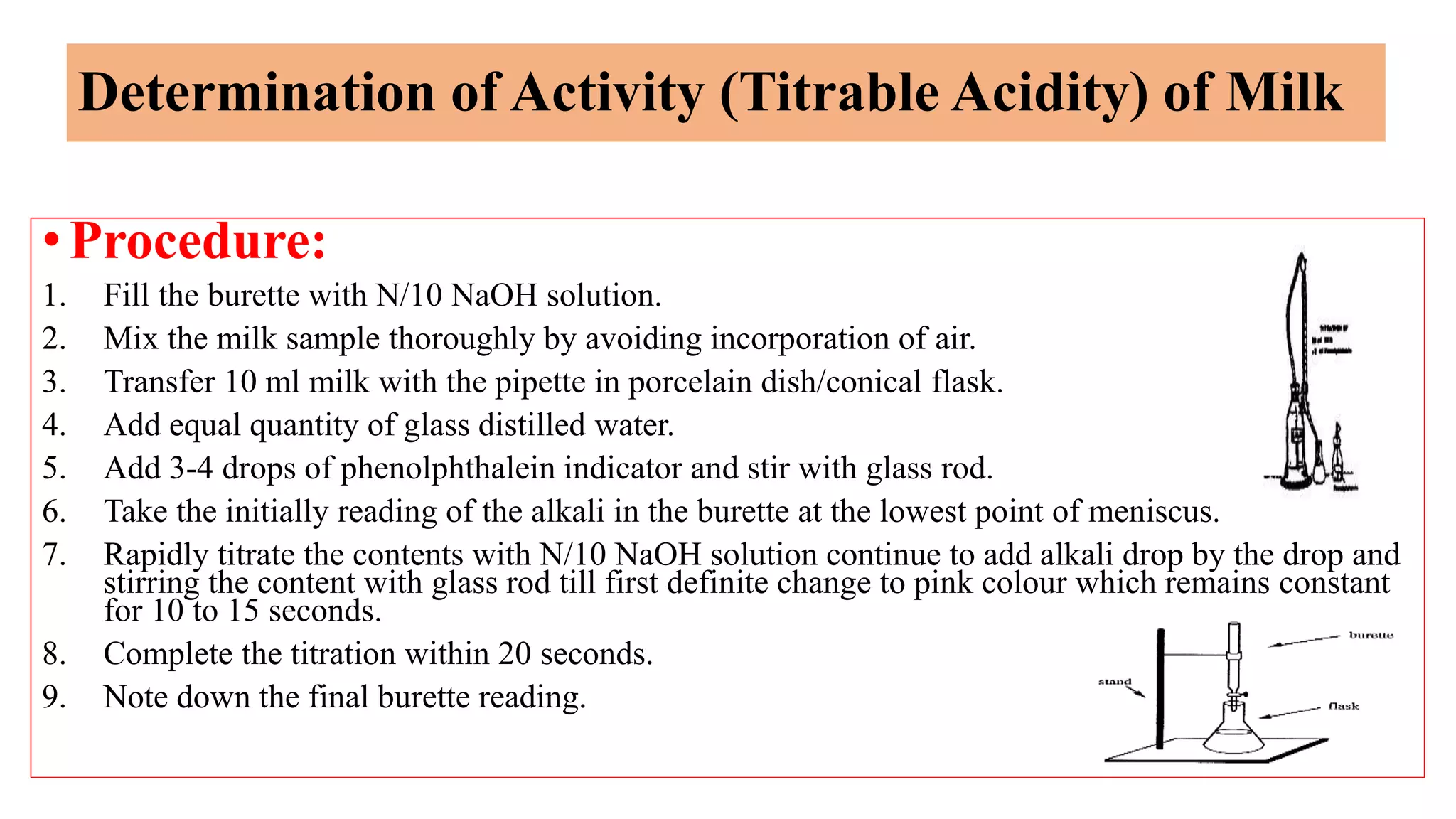 Determination of Activity (Titrable Acidity) of Milk
•Procedure:
1. Fill the burette with N/10 NaOH solution.
2. Mix the milk sample thoroughly by avoiding incorporation of air.
3. Transfer 10 ml milk with the pipette in porcelain dish/conical flask.
4. Add equal quantity of glass distilled water.
5. Add 3-4 drops of phenolphthalein indicator and stir with glass rod.
6. Take the initially reading of the alkali in the burette at the lowest point of meniscus.
7. Rapidly titrate the contents with N/10 NaOH solution continue to add alkali drop by the drop and
stirring the content with glass rod till first definite change to pink colour which remains constant
for 10 to 15 seconds.
8. Complete the titration within 20 seconds.
9. Note down the final burette reading.
 