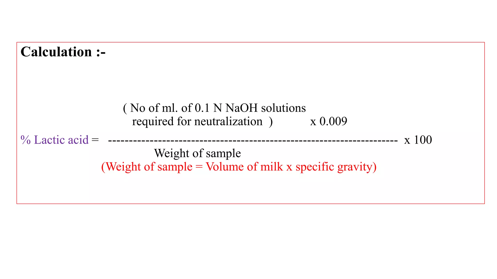 Calculation :-
( No of ml. of 0.1 N NaOH solutions
required for neutralization ) x 0.009
% Lactic acid = ---------------------------------------------------------------------- x 100
Weight of sample
(Weight of sample = Volume of milk x specific gravity)
 