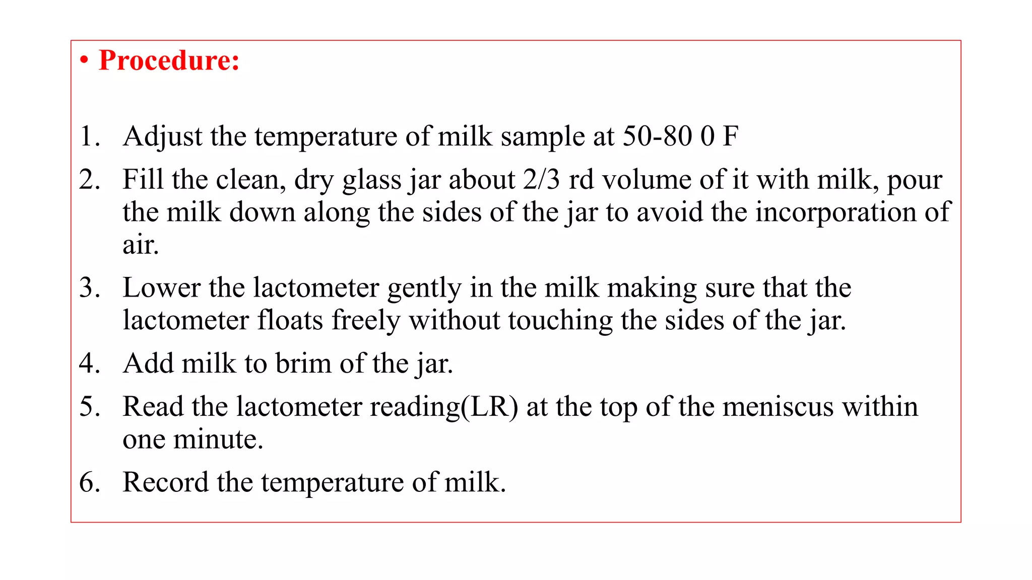 • Procedure:
1. Adjust the temperature of milk sample at 50-80 0 F
2. Fill the clean, dry glass jar about 2/3 rd volume of it with milk, pour
the milk down along the sides of the jar to avoid the incorporation of
air.
3. Lower the lactometer gently in the milk making sure that the
lactometer floats freely without touching the sides of the jar.
4. Add milk to brim of the jar.
5. Read the lactometer reading(LR) at the top of the meniscus within
one minute.
6. Record the temperature of milk.
 