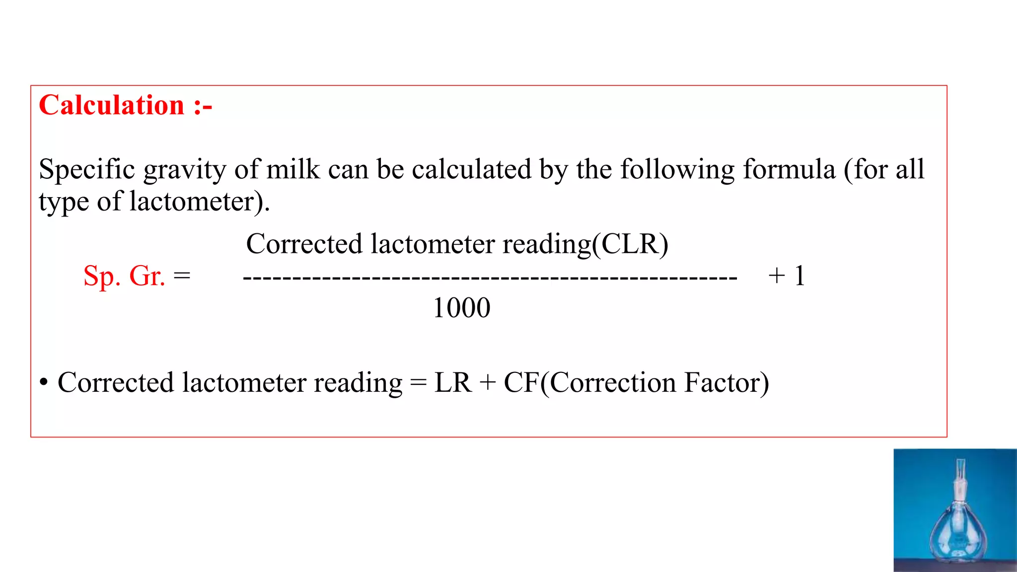 Calculation :-
Specific gravity of milk can be calculated by the following formula (for all
type of lactometer).
Corrected lactometer reading(CLR)
Sp. Gr. = -------------------------------------------------- + 1
1000
• Corrected lactometer reading = LR + CF(Correction Factor)
 